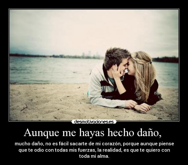 Aunque me hayas hecho daño, - mucho daño, no es fácil sacarte de mi corazón, porque aunque piense
que te odio con todas mis fuerzas, la realidad, es que te quiero con
toda mi alma.