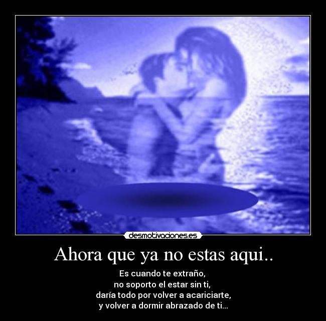 Ahora que ya no estas aqui.. - Es cuando te extraño, 
no soporto el estar sin ti, 
daría todo por volver a acariciarte,
y volver a dormir abrazado de ti...