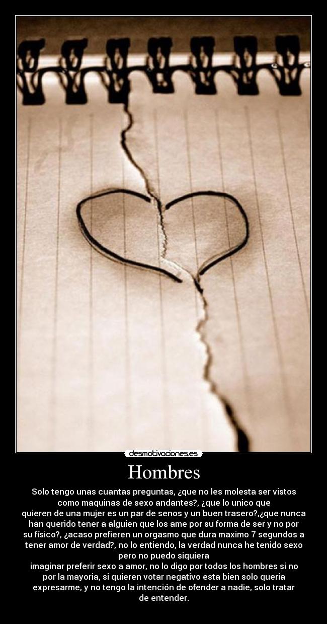 Hombres - Solo tengo unas cuantas preguntas, ¿que no les molesta ser vistos
como maquinas de sexo andantes?, ¿que lo unico que
quieren de una mujer es un par de senos y un buen trasero?,¿que nunca
han querido tener a alguien que los ame por su forma de ser y no por
su físico?, ¿acaso prefieren un orgasmo que dura maximo 7 segundos a
tener amor de verdad?, no lo entiendo, la verdad nunca he tenido sexo
pero no puedo siquiera
imaginar preferir sexo a amor, no lo digo por todos los hombres si no
por la mayoria, si quieren votar negativo esta bien solo queria
expresarme, y no tengo la intención de ofender a nadie, solo tratar
de entender.