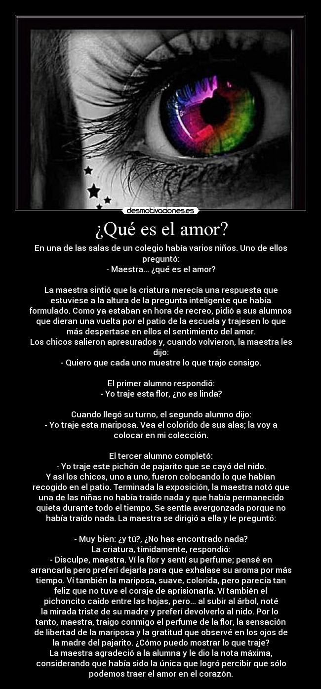 ¿Qué es el amor? - En una de las salas de un colegio había varios niños. Uno de ellos
preguntó:
- Maestra... ¿qué es el amor?
La maestra sintió que la criatura merecía una respuesta que
estuviese a la altura de la pregunta inteligente que había
formulado. Como ya estaban en hora de recreo, pidió a sus alumnos
que dieran una vuelta por el patio de la escuela y trajesen lo que
más despertase en ellos el sentimiento del amor.
Los chicos salieron apresurados y, cuando volvieron, la maestra les
dijo:
- Quiero que cada uno muestre lo que trajo consigo.
El primer alumno respondió:
- Yo traje esta flor, ¿no es linda?
Cuando llegó su turno, el segundo alumno dijo:
- Yo traje esta mariposa. Vea el colorido de sus alas; la voy a
colocar en mi colección.
El tercer alumno completó:
- Yo traje este pichón de pajarito que se cayó del nido.
Y así los chicos, uno a uno, fueron colocando lo que habían
recogido en el patio. Terminada la exposición, la maestra notó que
una de las niñas no había traído nada y que había permanecido
quieta durante todo el tiempo. Se sentía avergonzada porque no
había traído nada. La maestra se dirigió a ella y le preguntó:
- Muy bien: ¿y tú?, ¿No has encontrado nada?
La criatura, tímidamente, respondió:
- Disculpe, maestra. Ví la flor y sentí su perfume; pensé en
arrancarla pero preferí dejarla para que exhalase su aroma por más
tiempo. Ví también la mariposa, suave, colorida, pero parecía tan
feliz que no tuve el coraje de aprisionarla. Ví también el
pichoncito caído entre las hojas, pero... al subir al árbol, noté
la mirada triste de su madre y preferí devolverlo al nido. Por lo
tanto, maestra, traigo conmigo el perfume de la flor, la sensación
de libertad de la mariposa y la gratitud que observé en los ojos de
la madre del pajarito. ¿Cómo puedo mostrar lo que traje?
La maestra agradeció a la alumna y le dio la nota máxima,
considerando que había sido la única que logró percibir que sólo
podemos traer el amor en el corazón.