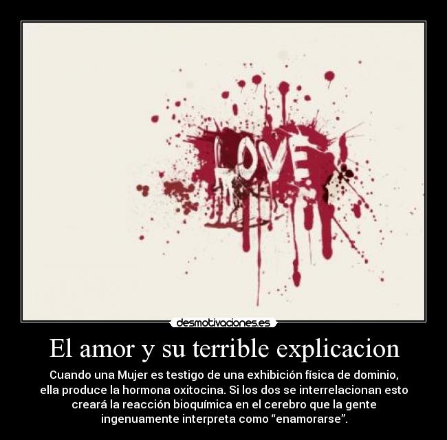 El amor y su terrible explicacion - Cuando una Mujer es testigo de una exhibición física de dominio,
ella produce la hormona oxitocina. Si los dos se interrelacionan esto
creará la reacción bioquímica en el cerebro que la gente
ingenuamente interpreta como “enamorarse”.