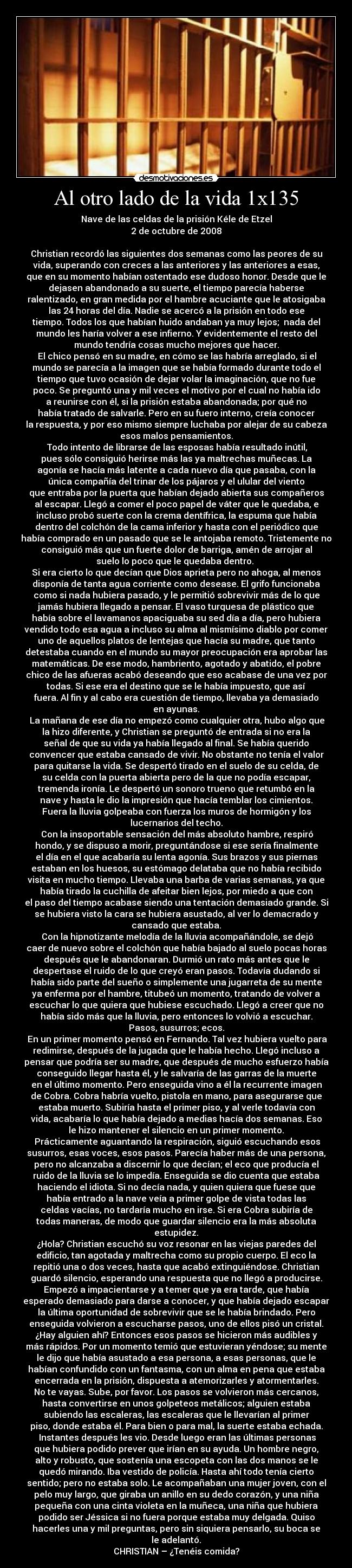 Al otro lado de la vida 1x135 - Nave de las celdas de la prisión Kéle de Etzel
2 de octubre de 2008

Christian recordó las siguientes dos semanas como las peores de su
vida, superando con creces a las anteriores y las anteriores a esas,
que en su momento habían ostentado ese dudoso honor. Desde que le
dejasen abandonado a su suerte, el tiempo parecía haberse
ralentizado, en gran medida por el hambre acuciante que le atosigaba
las 24 horas del día. Nadie se acercó a la prisión en todo ese
tiempo. Todos los que habían huido andaban ya muy lejos;  nada del
mundo les haría volver a ese infierno. Y evidentemente el resto del
mundo tendría cosas mucho mejores que hacer.
	El chico pensó en su madre, en cómo se las habría arreglado, si el
mundo se parecía a la imagen que se había formado durante todo el
tiempo que tuvo ocasión de dejar volar la imaginación, que no fue
poco. Se preguntó una y mil veces el motivo por el cual no había ido
a reunirse con él, si la prisión estaba abandonada; por qué no
había tratado de salvarle. Pero en su fuero interno, creía conocer
la respuesta, y por eso mismo siempre luchaba por alejar de su cabeza
esos malos pensamientos.
	Todo intento de librarse de las esposas había resultado inútil,
pues sólo consiguió herirse más las ya maltrechas muñecas. La
agonía se hacía más latente a cada nuevo día que pasaba, con la
única compañía del trinar de los pájaros y el ulular del viento
que entraba por la puerta que habían dejado abierta sus compañeros
al escapar. Llegó a comer el poco papel de váter que le quedaba, e
incluso probó suerte con la crema dentífrica, la espuma que había
dentro del colchón de la cama inferior y hasta con el periódico que
había comprado en un pasado que se le antojaba remoto. Tristemente no
consiguió más que un fuerte dolor de barriga, amén de arrojar al
suelo lo poco que le quedaba dentro. 
Si era cierto lo que decían que Dios aprieta pero no ahoga, al menos
disponía de tanta agua corriente como desease. El grifo funcionaba
como si nada hubiera pasado, y le permitió sobrevivir más de lo que
jamás hubiera llegado a pensar. El vaso turquesa de plástico que
había sobre el lavamanos apaciguaba su sed día a día, pero hubiera
vendido todo esa agua a incluso su alma al mismísimo diablo por comer
uno de aquellos platos de lentejas que hacía su madre, que tanto
detestaba cuando en el mundo su mayor preocupación era aprobar las
matemáticas. De ese modo, hambriento, agotado y abatido, el pobre
chico de las afueras acabó deseando que eso acabase de una vez por
todas. Si ese era el destino que se le había impuesto, que así
fuera. Al fin y al cabo era cuestión de tiempo, llevaba ya demasiado
en ayunas.
	La mañana de ese día no empezó como cualquier otra, hubo algo que
la hizo diferente, y Christian se preguntó de entrada si no era la
señal de que su vida ya había llegado al final. Se había querido
convencer que estaba cansado de vivir. No obstante no tenía el valor
para quitarse la vida. Se despertó tirado en el suelo de su celda, de
su celda con la puerta abierta pero de la que no podía escapar,
tremenda ironía. Le despertó un sonoro trueno que retumbó en la
nave y hasta le dio la impresión que hacía temblar los cimientos.
Fuera la lluvia golpeaba con fuerza los muros de hormigón y los
lucernarios del techo.
	Con la insoportable sensación del más absoluto hambre, respiró
hondo, y se dispuso a morir, preguntándose si ese sería finalmente
el día en el que acabaría su lenta agonía. Sus brazos y sus piernas
estaban en los huesos, su estómago delataba que no había recibido
visita en mucho tiempo. Llevaba una barba de varias semanas, ya que
había tirado la cuchilla de afeitar bien lejos, por miedo a que con
el paso del tiempo acabase siendo una tentación demasiado grande. Si
se hubiera visto la cara se hubiera asustado, al ver lo demacrado y
cansado que estaba.
	Con la hipnotizante melodía de la lluvia acompañándole, se dejó
caer de nuevo sobre el colchón que había bajado al suelo pocas horas
después que le abandonaran. Durmió un rato más antes que le
despertase el ruido de lo que creyó eran pasos. Todavía dudando si
había sido parte del sueño o simplemente una jugarreta de su mente
ya enferma por el hambre, titubeó un momento, tratando de volver a
escuchar lo que quiera que hubiese escuchado. Llegó a creer que no
había sido más que la lluvia, pero entonces lo volvió a escuchar.
Pasos, susurros; ecos.
	En un primer momento pensó en Fernando. Tal vez hubiera vuelto para
redimirse, después de la jugada que le había hecho. Llegó incluso a
pensar que podría ser su madre, que después de mucho esfuerzo había
conseguido llegar hasta él, y le salvaría de las garras de la muerte
en el último momento. Pero enseguida vino a él la recurrente imagen
de Cobra. Cobra habría vuelto, pistola en mano, para asegurarse que
estaba muerto. Subiría hasta el primer piso, y al verle todavía con
vida, acabaría lo que había dejado a medias hacía dos semanas. Eso
le hizo mantener el silencio en un primer momento.
	Prácticamente aguantando la respiración, siguió escuchando esos
susurros, esas voces, esos pasos. Parecía haber más de una persona,
pero no alcanzaba a discernir lo que decían; el eco que producía el
ruido de la lluvia se lo impedía. Enseguida se dio cuenta que estaba
haciendo el idiota. Si no decía nada, y quien quiera que fuese que
había entrado a la nave veía a primer golpe de vista todas las
celdas vacías, no tardaría mucho en irse. Si era Cobra subiría de
todas maneras, de modo que guardar silencio era la más absoluta
estupidez.
¿Hola? Christian escuchó su voz resonar en las viejas paredes del
edificio, tan agotada y maltrecha como su propio cuerpo. El eco la
repitió una o dos veces, hasta que acabó extinguiéndose. Christian
guardó silencio, esperando una respuesta que no llegó a producirse.
Empezó a impacientarse y a temer que ya era tarde, que había
esperado demasiado para darse a conocer, y que había dejado escapar
la última oportunidad de sobrevivir que se le había brindado. Pero
enseguida volvieron a escucharse pasos, uno de ellos pisó un cristal.
¿Hay alguien ahí? Entonces esos pasos se hicieron más audibles y
más rápidos. Por un momento temió que estuvieran yéndose; su mente
le dijo que había asustado a esa persona, a esas personas, que le
habían confundido con un fantasma, con un alma en pena que estaba
encerrada en la prisión, dispuesta a atemorizarles y atormentarles.
No te vayas. Sube, por favor. Los pasos se volvieron más cercanos,
hasta convertirse en unos golpeteos metálicos; alguien estaba
subiendo las escaleras, las escaleras que le llevarían al primer
piso, donde estaba él. Para bien o para mal, la suerte estaba echada.
	Instantes después les vio. Desde luego eran las últimas personas
que hubiera podido prever que irían en su ayuda. Un hombre negro,
alto y robusto, que sostenía una escopeta con las dos manos se le
quedó mirando. Iba vestido de policía. Hasta ahí todo tenía cierto
sentido; pero no estaba solo. Le acompañaban una mujer joven, con el
pelo muy largo, que giraba un anillo en su dedo corazón, y una niña
pequeña con una cinta violeta en la muñeca, una niña que hubiera
podido ser Jéssica si no fuera porque estaba muy delgada. Quiso
hacerles una y mil preguntas, pero sin siquiera pensarlo, su boca se
le adelantó.
CHRISTIAN – ¿Tenéis comida?