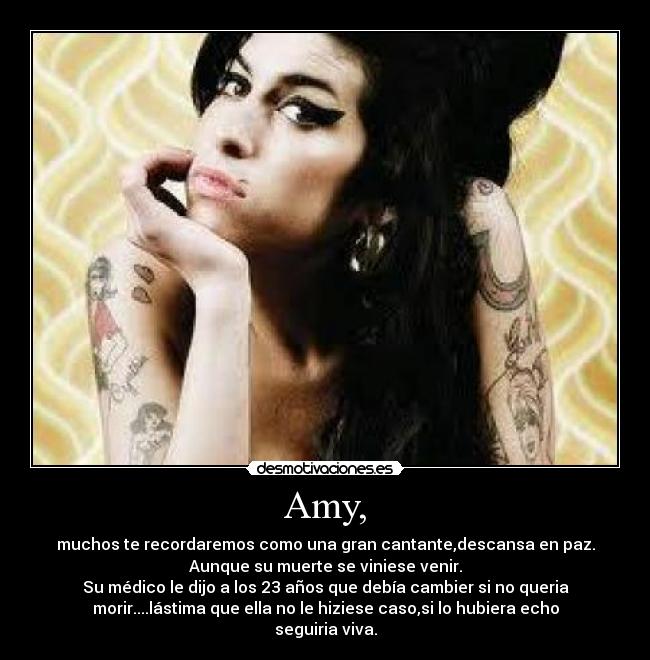 Amy, - muchos te recordaremos como una gran cantante,descansa en paz.
Aunque su muerte se viniese venir.
Su médico le dijo a los 23 años que debía cambier si no queria
morir....lástima que ella no le hiziese caso,si lo hubiera echo
seguiria viva.