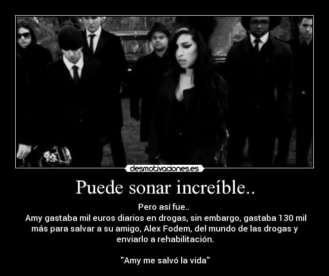 Puede sonar increíble.. - Pero así fue..
Amy gastaba mil euros diarios en drogas, sin embargo, gastaba 130 mil
más para salvar a su amigo, Alex Fodem, del mundo de las drogas y
enviarlo a rehabilitación.
Amy me salvó la vida