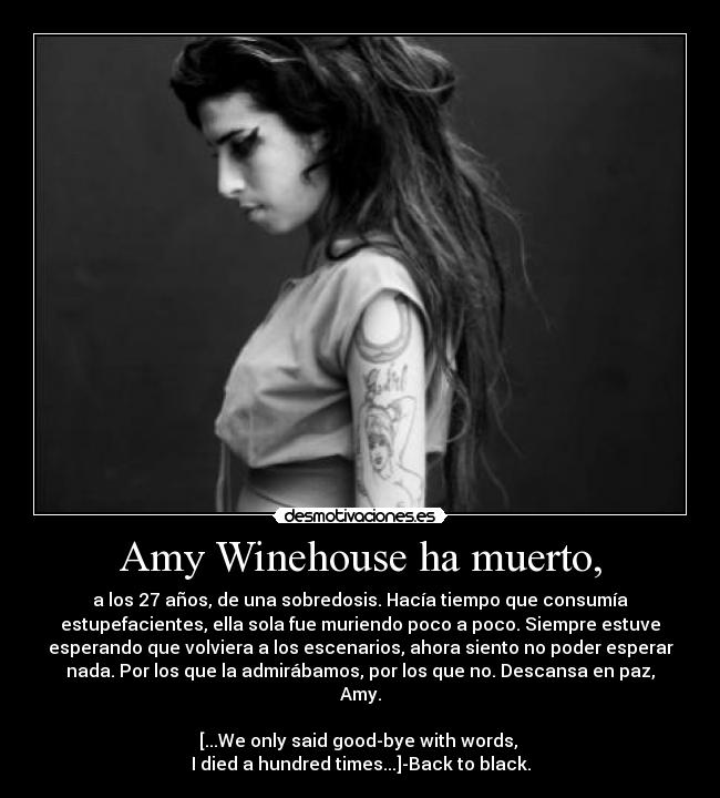 Amy Winehouse ha muerto, - a los 27 años, de una sobredosis. Hacía tiempo que consumía
estupefacientes, ella sola fue muriendo poco a poco. Siempre estuve
esperando que volviera a los escenarios, ahora siento no poder esperar
nada. Por los que la admirábamos, por los que no. Descansa en paz,
Amy.

[...We only said good-bye with words, 
I died a hundred times...]-Back to black.