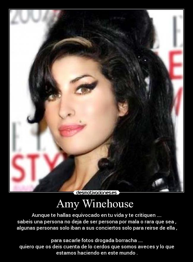 Amy Winehouse - Aunque te hallas equivocado en tu vida y te critiquen ....
sabeis una persona no deja de ser persona por mala o rara que sea ,
algunas personas solo iban a sus conciertos solo para reirse de ella ,
para sacarle fotos drogada borracha ....
quiero que os deis cuenta de lo cerdos que somos aveces y lo que
estamos haciendo en este mundo .