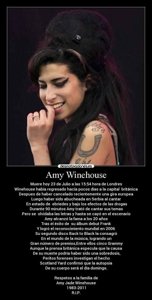 Amy Winehouse - Muere hoy 23 de Julio a las 15:54 hora de Londres
Winehouse había regresado hacía pocos días a la capital británica
Despues de haber cancelado recientemente una gira europea
Luego haber sido abucheada en Serbia al cantar
En estado de ebriedes y bajo los efectos de las drogas
Durante 90 minutos Amy trató de cantar sus temas
Pero se olvidaba las letras y hasta se cayó en el escenario
Amy alcanzó la fama a los 20 años
Tras el éxito de su álbum debut Frank
Y logró el reconocimiento mundial en 2006
Su segundo disco Back to Black la consagró
En el mundo de la música, logrando un
Gran número de premios,Entre ellos cinco Grammy
Aunque la prensa británica especula que la causa
De su muerte podría haber sido una sobredosis,
Peritos forenses investigan el hecho
Scotland Yard confirmó que la autopsia
De su cuerpo será el día domingo.
Respetos a la familia de
Amy Jade Winehouse
1983-2011
R.I.P.