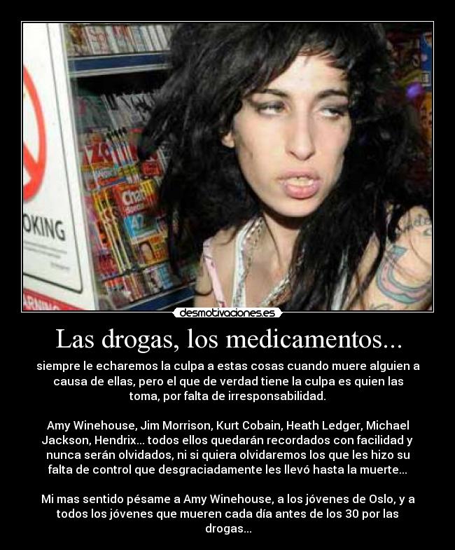 Las drogas, los medicamentos... - siempre le echaremos la culpa a estas cosas cuando muere alguien a
causa de ellas, pero el que de verdad tiene la culpa es quien las
toma, por falta de irresponsabilidad.
Amy Winehouse, Jim Morrison, Kurt Cobain, Heath Ledger, Michael
Jackson, Hendrix... todos ellos quedarán recordados con facilidad y
nunca serán olvidados, ni si quiera olvidaremos los que les hizo su
falta de control que desgraciadamente les llevó hasta la muerte...
Mi mas sentido pésame a Amy Winehouse, a los jóvenes de Oslo, y a
todos los jóvenes que mueren cada día antes de los 30 por las
drogas...