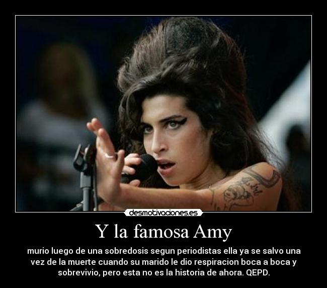 Y la famosa Amy - murio luego de una sobredosis segun periodistas ella ya se salvo una
vez de la muerte cuando su marido le dio respiracion boca a boca y
sobrevivio, pero esta no es la historia de ahora. QEPD.