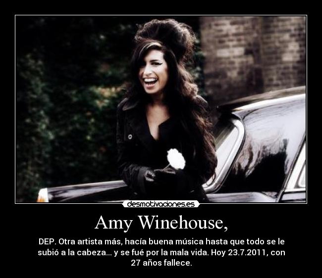 Amy Winehouse, - DEP. Otra artista más, hacía buena música hasta que todo se le
subió a la cabeza... y se fué por la mala vida. Hoy 23.7.2011, con
27 años fallece.
