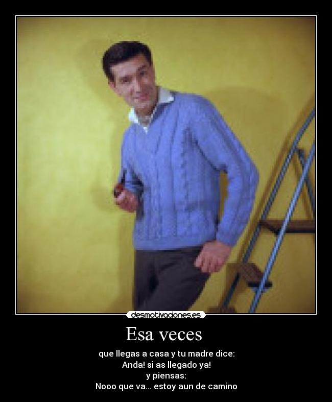 Esa veces  - que llegas a casa y tu madre dice:
Anda! si as llegado ya!
y piensas:
Nooo que va... estoy aun de camino