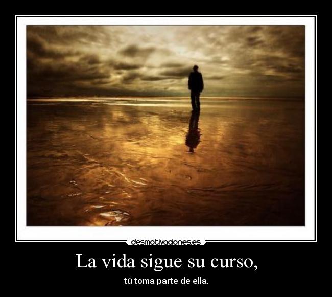 La vida sigue su curso, - tú toma parte de ella.
