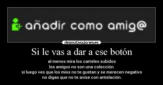 Si le vas a dar a ese botón - al menos mira los carteles subidos
los amigos no son una colección.
si luego ves que los mios no te gustan y se merecen negativo
no digas que no te avise con antelación.