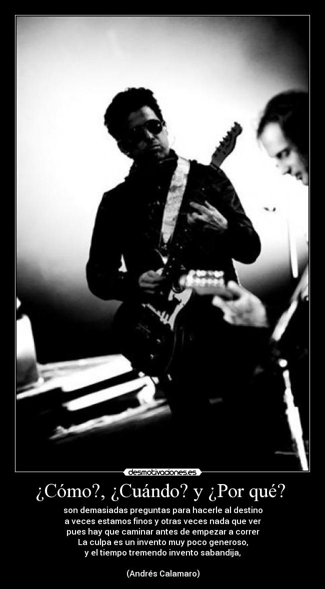 ¿Cómo?, ¿Cuándo? y ¿Por qué?  - son demasiadas preguntas para hacerle al destino
a veces estamos finos y otras veces nada que ver
pues hay que caminar antes de empezar a correr
La culpa es un invento muy poco generoso,
y el tiempo tremendo invento sabandija,

(Andrés Calamaro)