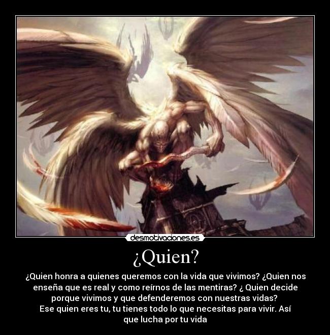 ¿Quien? - ¿Quien honra a quienes queremos con la vida que vivimos? ¿Quien nos
enseña que es real y como reírnos de las mentiras? ¿ Quien decide
porque vivimos y que defenderemos con nuestras vidas?
Ese quien eres tu, tu tienes todo lo que necesitas para vivir. Así
que lucha por tu vida