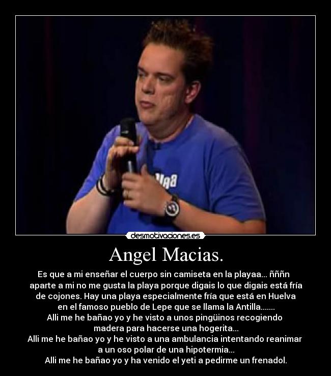 Angel Macias. - Es que a mi enseñar el cuerpo sin camiseta en la playaa... ñññn
aparte a mi no me gusta la playa porque digais lo que digais está fría
de cojones. Hay una playa especialmente fría que está en Huelva
en el famoso pueblo de Lepe que se llama la Antilla.......
Alli me he bañao yo y he visto a unos pingüinos recogiendo
madera para hacerse una hogerita...
Alli me he bañao yo y he visto a una ambulancia intentando reanimar
a un oso polar de una hipotermia...
Alli me he bañao yo y ha venido el yeti a pedirme un frenadol.