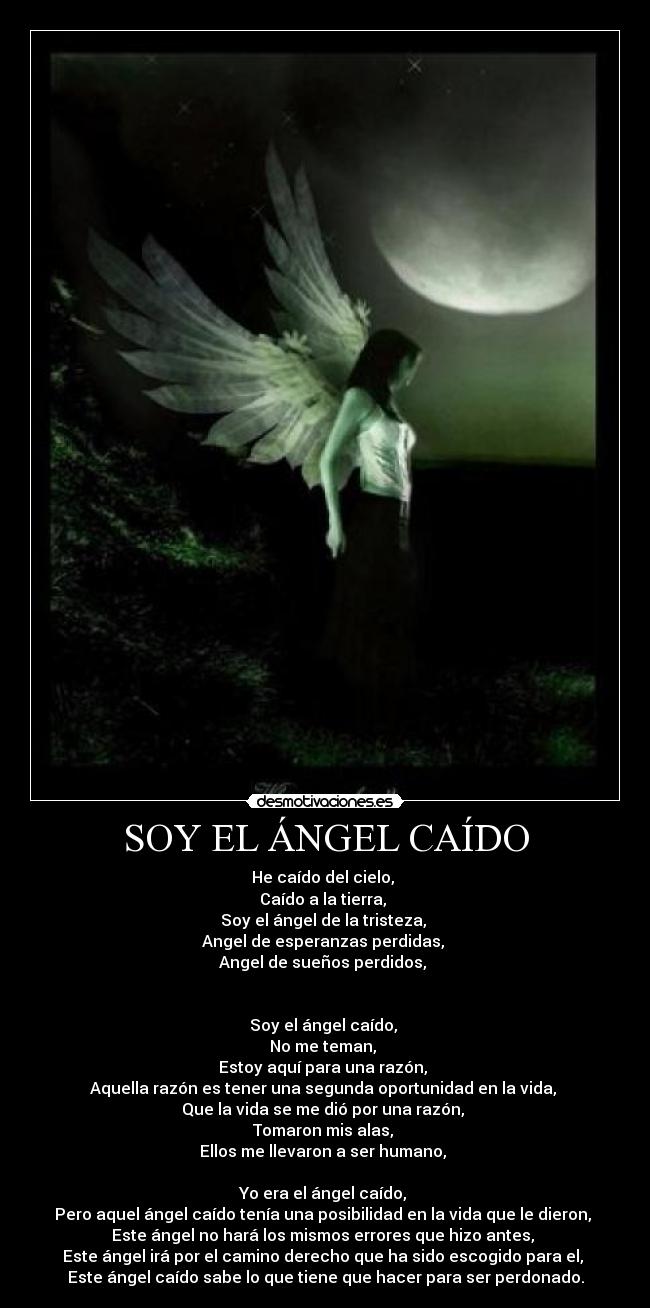 SOY EL ÁNGEL CAÍDO - He caído del cielo,
Caído a la tierra,
Soy el ángel de la tristeza,
Angel de esperanzas perdidas,
Angel de sueños perdidos,
Soy el ángel caído,
No me teman,
Estoy aquí para una razón,
Aquella razón es tener una segunda oportunidad en la vida,
Que la vida se me dió por una razón,
Tomaron mis alas,
Ellos me llevaron a ser humano,
Yo era el ángel caído,
Pero aquel ángel caído tenía una posibilidad en la vida que le dieron,
Este ángel no hará los mismos errores que hizo antes,
Este ángel irá por el camino derecho que ha sido escogido para el,
Este ángel caído sabe lo que tiene que hacer para ser perdonado.