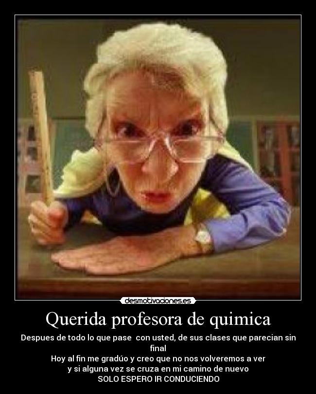 Querida profesora de quimica - Despues de todo lo que pase con usted, de sus clases que parecian sin final
Hoy al fin me gradúo y creo que no nos volveremos a ver
y si alguna vez se cruza en mi camino de nuevo
SOLO ESPERO IR CONDUCIENDO