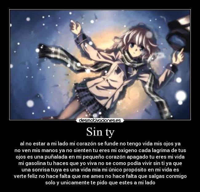 Sin ty - al no estar a mi lado mi corazón se funde no tengo vida mis ojos ya
no ven mis manos ya no sienten tu eres mi oxigeno cada lagrima de tus
ojos es una puñalada en mi pequeño corazón apagado tu eres mi vida
mi gasolina tu haces que yo viva no se como podía vivir sin ti ya que
una sonrisa tuya es una vida mía mi único propósito en mi vida es
verte feliz no hace falta que me ames no hace falta que salgas conmigo
solo y unicamente te pido que estes a mi lado