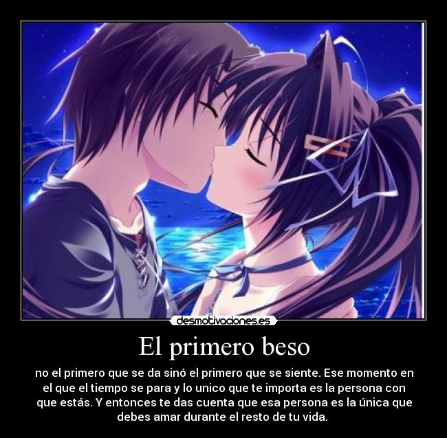 El primero beso - no el primero que se da sinó el primero que se siente. Ese momento en
el que el tiempo se para y lo unico que te importa es la persona con
que estás. Y entonces te das cuenta que esa persona es la única que
debes amar durante el resto de tu vida. 