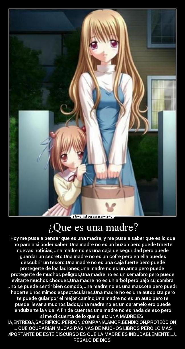 ¿Que es una madre? - Hoy me puse a pensar que es una madre, y me puse a saber que es lo que
no para a si poder saber. Una madre no es un buzon pero puede traerte
nuevas noticias,Una madre no es una caja de seguridad pero puede
guardar un secreto,Una madre no es un cofre pero en ella puedes
descubrir un tesoro,Una madre no es una caja fuerte pero puede
pretegerte de los ladrones,Una madre no es un arma pero puede 
protegerte de muchos peligros,Una madre no es un semaforo pero puede
evitarte muchos choques,Una madre no es un arbol pero bajo su sombra
uno se puede sentir bien comodo,Una madre no es una mascota pero puede
hacerte unos mimos espectaculares,Una madre no es una autopista pero
te puede guiar por el mejor camino,Una madre no es un auto pero te
puede llevar a muchos lados,Una madre no es un caramelo ero puede
endulzarte la vida. A fin de cuentas una madre no es nada de eso pero
si me di cuenta de lo que si es: UNA MADRE ES  
PACIENCIA,ENTREGA,SACRIFICIO,PERDON,COMPAÑIA,AMOR,BENDICION,PROTECCION,CUIDADO
... QUE OCUPARIAN MUCAS PAGINAS DE MUCHOS LIBROS PERO LO MAS
IMPORTANTE DE ESTE DISCURSO ES QUE LA MADRE ES INDUDABLEMENTE....UN
REGALO DE DIOS 