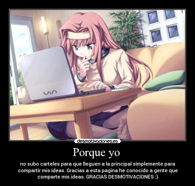 Porque yo  - no subo carteles para que lleguen a la principal simplemente para
compartir mis ideas. Gracias a esta pagina he conocido a gente que
comparte mis ideas. GRACIAS DESMOTIVACIONES :)