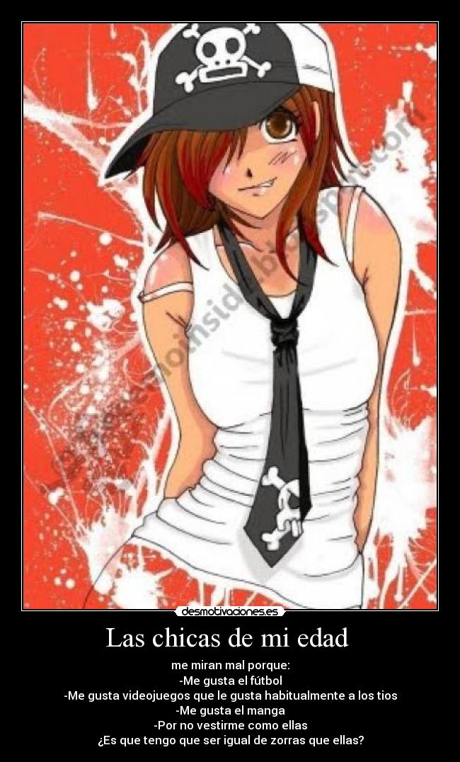 Las chicas de mi edad - me miran mal porque:
-Me gusta el fútbol
-Me gusta videojuegos que le gusta habitualmente a los tios
-Me gusta el manga
-Por no vestirme como ellas
¿Es que tengo que ser igual de zorras que ellas?