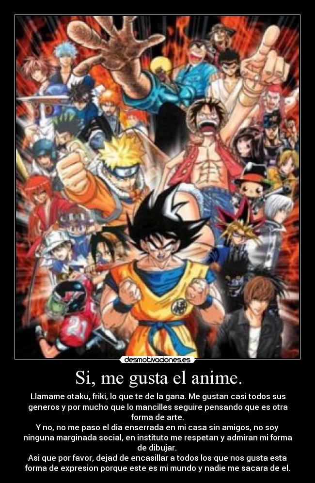 Si, me gusta el anime. - Llamame otaku, friki, lo que te de la gana. Me gustan casi todos sus
generos y por mucho que lo mancilles seguire pensando que es otra
forma de arte.
Y no, no me paso el dia enserrada en mi casa sin amigos, no soy
ninguna marginada social, en instituto me respetan y admiran mi forma
de dibujar.
Asi que por favor, dejad de encasillar a todos los que nos gusta esta
forma de expresion porque este es mi mundo y nadie me sacara de el.
