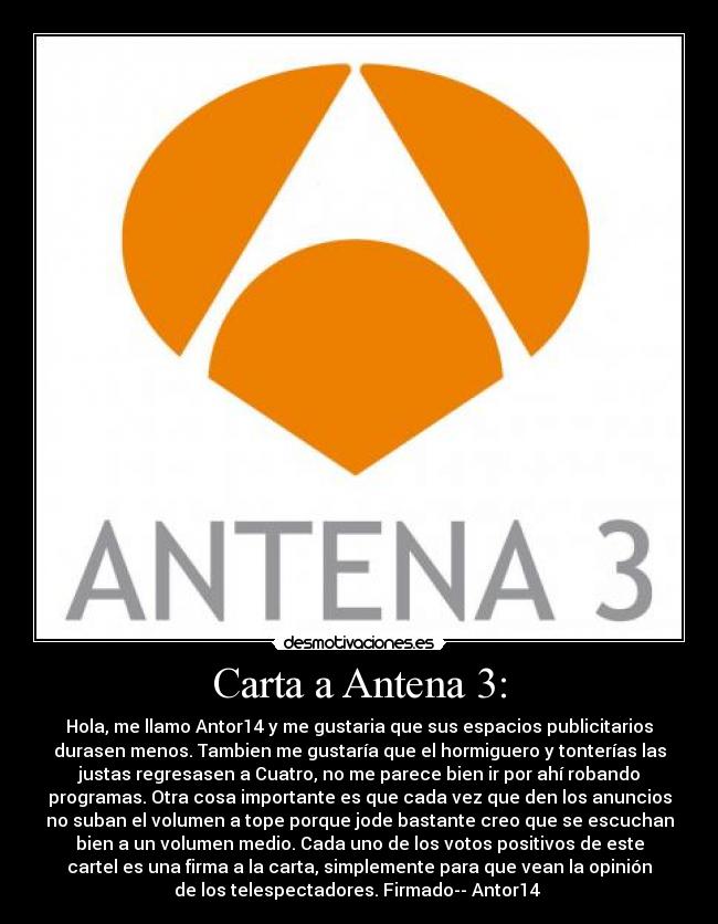 Carta a Antena 3: - Hola, me llamo Antor14 y me gustaria que sus espacios publicitarios
durasen menos. Tambien me gustaría que el hormiguero y tonterías las
justas regresasen a Cuatro, no me parece bien ir por ahí robando
programas. Otra cosa importante es que cada vez que den los anuncios
no suban el volumen a tope porque jode bastante creo que se escuchan
bien a un volumen medio. Cada uno de los votos positivos de este
cartel es una firma a la carta, simplemente para que vean la opinión
de los telespectadores. Firmado-- Antor14 