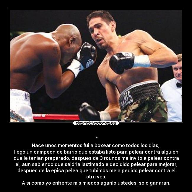 . - Hace unos momentos fui a boxear como todos los dias,
llego un campeon de barrio que estaba listo para pelear contra alguien
que le tenian preparado, despues de 3 rounds me invito a pelear contra
el, aun sabiendo que saldria lastimado e decidido pelear para mejorar,
despues de la epica pelea que tubimos me a pedido pelear contra el
otra ves.
A si como yo enfrente mis miedos aganlo ustedes, solo ganaran.