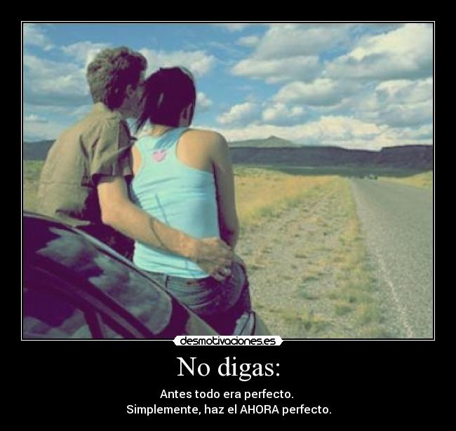 No digas: - Antes todo era perfecto.
Simplemente, haz el AHORA perfecto.