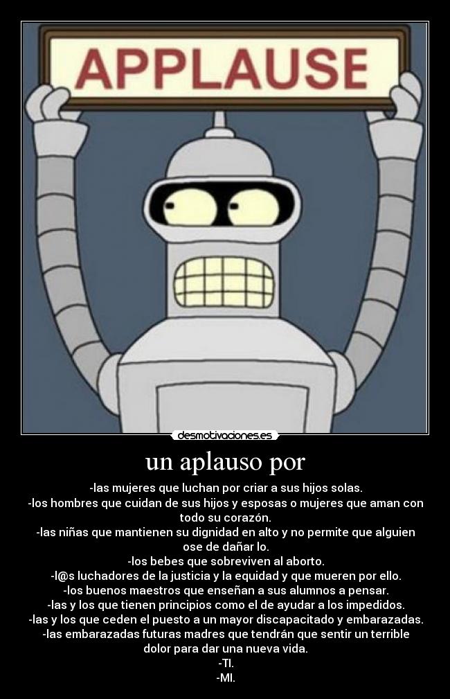 un aplauso por - -las mujeres que luchan por criar a sus hijos solas.
-los hombres que cuidan de sus hijos y esposas o mujeres que aman con
todo su corazón.
-las niñas que mantienen su dignidad en alto y no permite que alguien
ose de dañar lo.
-los bebes que sobreviven al aborto.
-l@s luchadores de la justicia y la equidad y que mueren por ello.
-los buenos maestros que enseñan a sus alumnos a pensar.
-las y los que tienen principios como el de ayudar a los impedidos.
-las y los que ceden el puesto a un mayor discapacitado y embarazadas.
-las embarazadas futuras madres que tendrán que sentir un terrible
dolor para dar una nueva vida.
-TI.
-MI.