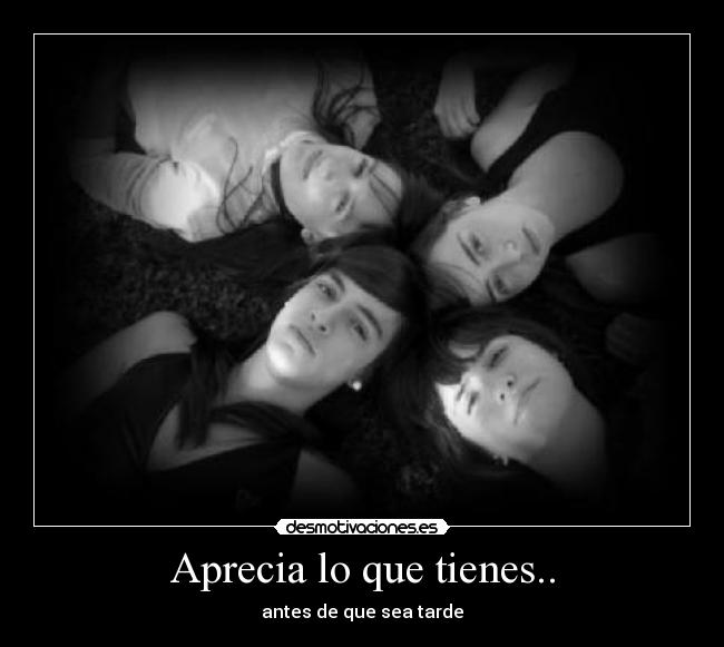 Aprecia lo que tienes.. - antes de que sea tarde