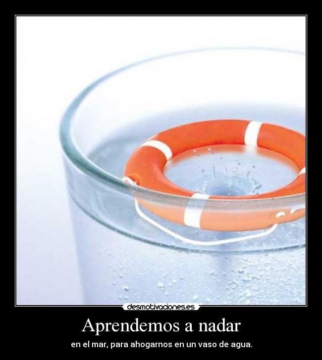 Aprendemos a nadar - en el mar, para ahogarnos en un vaso de agua.