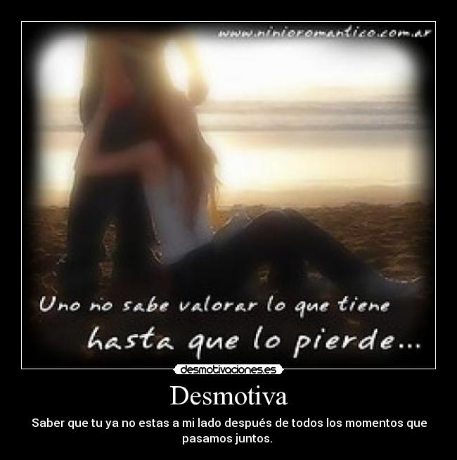 Desmotiva - Saber que tu ya no estas a mi lado después de todos los momentos que
pasamos juntos.