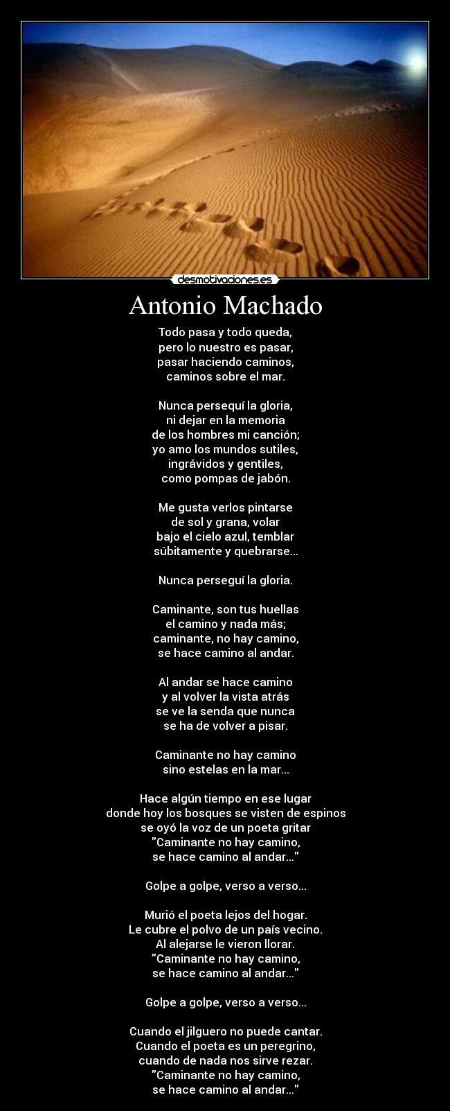 Antonio Machado - Todo pasa y todo queda,
pero lo nuestro es pasar,
pasar haciendo caminos,
caminos sobre el mar.

Nunca persequí la gloria,
ni dejar en la memoria
de los hombres mi canción;
yo amo los mundos sutiles,
ingrávidos y gentiles,
como pompas de jabón.

Me gusta verlos pintarse
de sol y grana, volar
bajo el cielo azul, temblar
súbitamente y quebrarse...

Nunca perseguí la gloria.

Caminante, son tus huellas
el camino y nada más;
caminante, no hay camino,
se hace camino al andar.

Al andar se hace camino
y al volver la vista atrás
se ve la senda que nunca
se ha de volver a pisar.

Caminante no hay camino
sino estelas en la mar...

Hace algún tiempo en ese lugar
donde hoy los bosques se visten de espinos
se oyó la voz de un poeta gritar
Caminante no hay camino,
se hace camino al andar...

Golpe a golpe, verso a verso...

Murió el poeta lejos del hogar.
Le cubre el polvo de un país vecino.
Al alejarse le vieron llorar.
Caminante no hay camino,
se hace camino al andar...

Golpe a golpe, verso a verso...

Cuando el jilguero no puede cantar.
Cuando el poeta es un peregrino,
cuando de nada nos sirve rezar.
Caminante no hay camino,
se hace camino al andar...
