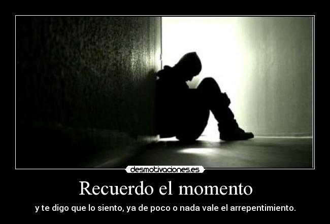 Recuerdo el momento - y te digo que lo siento, ya de poco o nada vale el arrepentimiento.