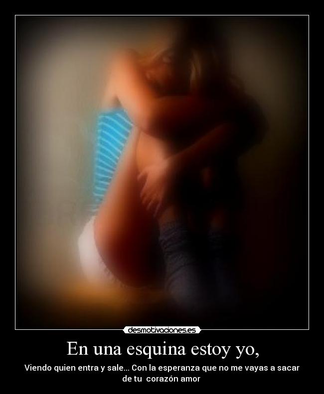 En una esquina estoy yo, - Viendo quien entra y sale... Con la esperanza que no me vayas a sacar
de tu  corazón amor ♥