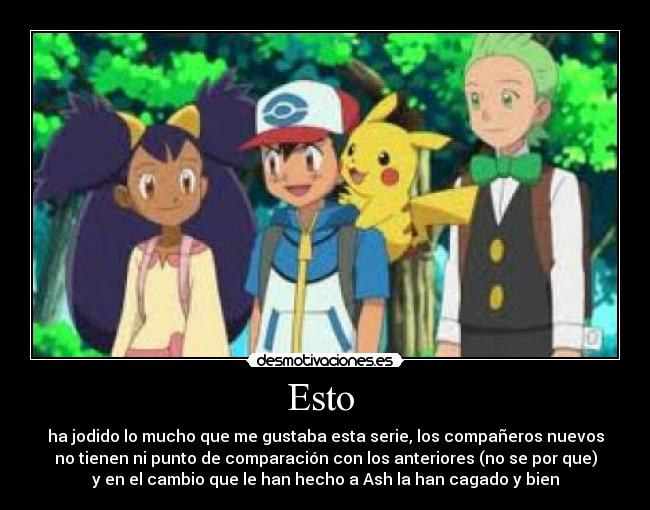 Esto - ha jodido lo mucho que me gustaba esta serie, los compañeros nuevos
no tienen ni punto de comparación con los anteriores (no se por que)
y en el cambio que le han hecho a Ash la han cagado y bien