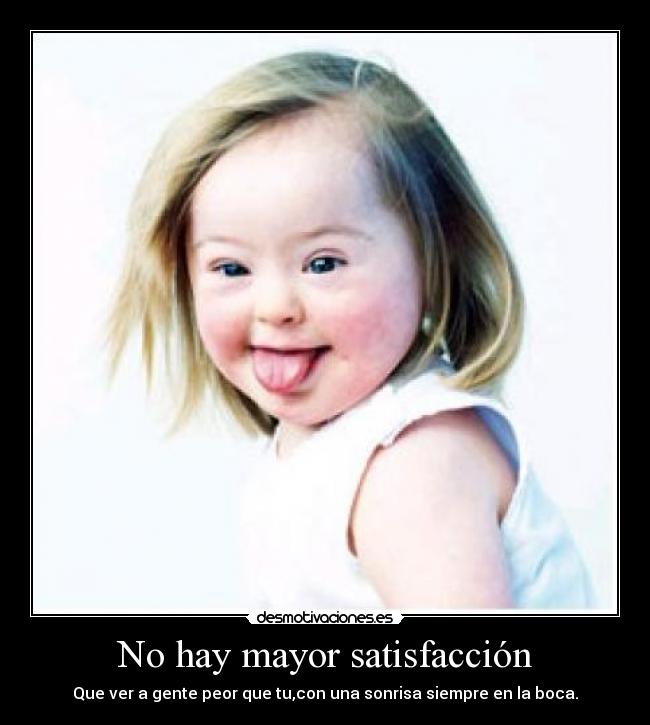 No hay mayor satisfacción - Que ver a gente peor que tu,con una sonrisa siempre en la boca.