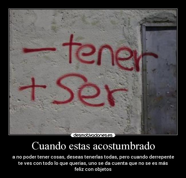 Cuando estas acostumbrado - a no poder tener cosas, deseas tenerlas todas, pero cuando derrepente
te ves con todo lo que querias, uno se da cuenta que no se es más
feliz con objetos