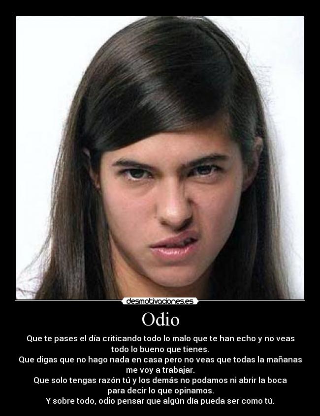 Odio - Que te pases el día criticando todo lo malo que te han echo y no veas
todo lo bueno que tienes.
Que digas que no hago nada en casa pero no veas que todas la mañanas
me voy a trabajar.
Que solo tengas razón tú y los demás no podamos ni abrir la boca
para decir lo que opinamos.
Y sobre todo, odio pensar que algún día pueda ser como tú.