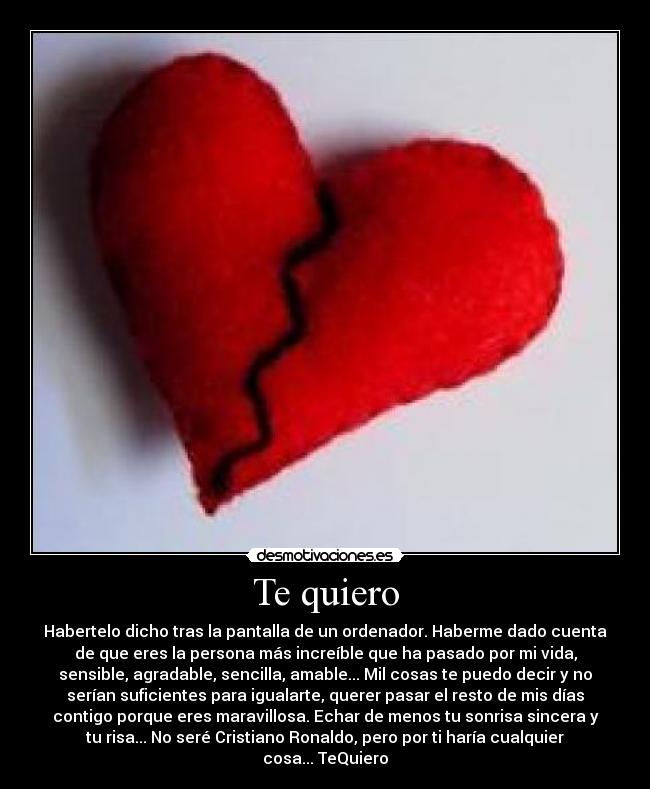 Te quiero - Habertelo dicho tras la pantalla de un ordenador. Haberme dado cuenta
de que eres la persona más increíble que ha pasado por mi vida,
sensible, agradable, sencilla, amable... Mil cosas te puedo decir y no
serían suficientes para igualarte, querer pasar el resto de mis días
contigo porque eres maravillosa. Echar de menos tu sonrisa sincera y
tu risa... No seré Cristiano Ronaldo, pero por ti haría cualquier
cosa... TeQuiero