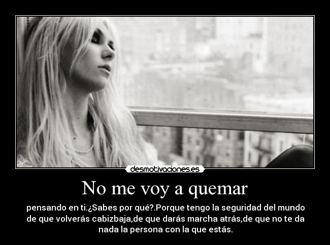 No me voy a quemar - pensando en ti.¿Sabes por qué?.Porque tengo la seguridad del mundo
de que volverás cabizbaja,de que darás marcha atrás,de que no te da
nada la persona con la que estás.