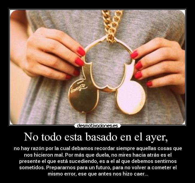 No todo esta basado en el ayer, - no hay razón por la cual debamos recordar siempre aquellas cosas que
nos hicieron mal. Por más que duela, no mires hacia atrás es el
presente el que está sucediendo, es a el al que debemos sentirnos
sometidos. Prepararnos para un futuro, para no volver a cometer el
mismo error, ese que antes nos hizo caer...