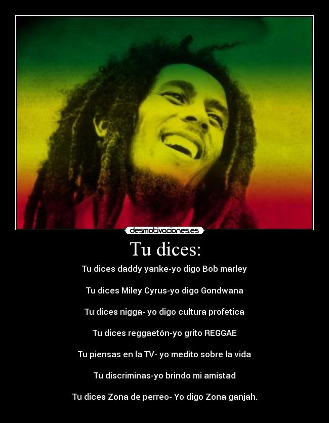 Tu dices: - Tu dices daddy yanke-yo digo Bob marley
Tu dices Miley Cyrus-yo digo Gondwana
Tu dices nigga- yo digo cultura profetica
Tu dices reggaetón-yo grito REGGAE
Tu piensas en la TV- yo medito sobre la vida
Tu discriminas-yo brindo mi amistad
Tu dices Zona de perreo- Yo digo Zona ganjah.