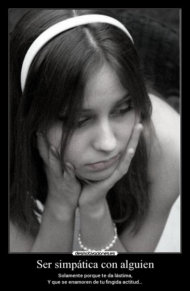 Ser simpática con alguien - Solamente porque te da lástima,
Y que se enamoren de tu fingida actitud...