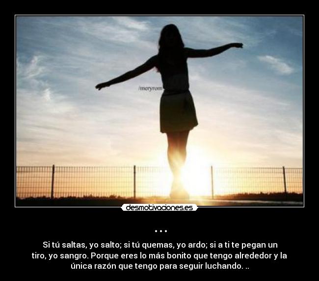 ... - Si tú saltas, yo salto; si tú quemas, yo ardo; si a ti te pegan un
tiro, yo sangro. Porque eres lo más bonito que tengo alrededor y la
única razón que tengo para seguir luchando. ..