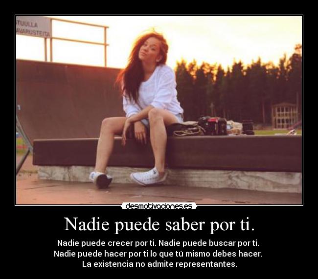 Nadie puede saber por ti. - Nadie puede crecer por ti. Nadie puede buscar por ti. 
Nadie puede hacer por ti lo que tú mismo debes hacer. 
La existencia no admite representantes.