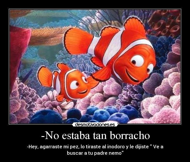 -No estaba tan borracho - -Hey, agarraste mi pez, lo tiraste al inodoro y le dijiste  Ve a buscar a tu padre nemo